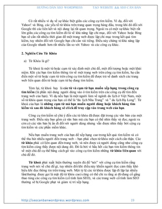HƯỚNG DẪN SEO WORDPRESS TẠO WEBSITE && SEO CĂN BẢN
http://seocanbanwordpress.wordpress.com 19
Có rất nhiều ví dụ về sự khác biệt giữa các công cụ tìm kiếm. Ví dụ, đối với
Yahoo! và Bing, các yếu tố từ khóa trên trang quan trọng hàng đầu, trong khi đó đối với
Google thì các liên kết và nội dung lại rất quan trọng. Ngoài ra có một sự khác biệt rất
lớn giữa các công cụ tìm kiếm đó là về khả năng lập chỉ mục, đối với Yahoo hoặc Bing
bạn sẽ cần rất nhiều thời gian để một trang web được lập chỉ mục trong kết quả tìm
kiếm, tuy nhiên đối với Google bạn chỉ cần vài tiếng. Điều này chứng tỏ khả năng lập
của Google nhanh hơn rất nhiều lần so với Yahoo và các công cụ khác.
2. Nghiên Cứu Từ Khóa
a) Từ Khóa là gì?
Từ khoá là một từ hoặc cụm từ xác định một chủ đề, một đối tượng hoặc một khái
niệm. Khi các bạn tìm kiếm thông tin về một trang web trên công cụ tìm kiếm, họ cần
điền một số từ hoặc cụm từ trên công cụ tìm kiếm để được trả về danh sách các trang
web liên quan đến từ hoặc cụm từ họ đang tìm kiếm.
Tóm lại, từ khoá hay là các từ và cụm từ bạn muốn xếp hạng trong công cụ
tìm kiếm (là phần nội dung người dùng vào ô tìm kiếm trên các công cụ để tìm đến
trang web của bạn). Ví dụ nếu bạn là một người làm về ngành du lịch ở Việt Nam, một
số từ khóa quan trọng của bạn có thể là “du lịch Nha Trang” và ” du lịch Hạ Long”. Từ
khoá của bạn là những cụm từ mà bạn muốn người dùng hoặc khách hàng tìm
kiếm và sau đó khách hàng sẽ clickđể truy cập vào trang web của bạn.
Công cụ tìm kiếm sẽ chú ý đến các từ khóa đã được đặt trong các văn bản của một
trang web. Điều này bao gồm cả văn bản mà các bạn có thể nhìn thấy và đọc, ngoài ra
còn có các văn bản bị ẩn đi đối với người dùng nhưng vẫn được nhìn thấy bởi cộng cụ
tìm kiếm và các phần mềm khác.
Nếu bạn muốn trang web của bạn để xếp hạng cao trong kết quả tìm kiếm và có
thể thu hút nhiều người đến trang web – bạn phải chọn từ khóa một cách cẩn thận. Các
từ khóa phải có liên quan đến trang web, và nên được cả người dùng cũng như công cụ
tìm kiếm cùng thấy được nội dung đó. Đó là bởi vì hầu hết các bạn tìm kiếm thông tin
về một chủ đề cụ thể bằng cách gõ vào công cụ tìm kiếm những từ khóa liênquan với
chủ đề đó.
Từ khoá phải xuất hiện thường xuyên đủ để “nói” với công cụ tìm kiếm rằng
trang web nói về chủ đề gì, tuy nhiên đôi khi điều này khiến người đọc cảm thấy khó
hiểu khi đọc thông tin trên trang web. Một tỷ lệ các từ khóa được lặp đi lặp lại nhiều
lần(thường được gọi là mật độ từ khóa cao) cũng có thể chỉ ra rằng ai đó đang cố gắng
thao túng các công cụ tìm kiếm (cố tình làm SEO), và các trang web cố tình làm SEO
thường sẽ bị Google phạt và giảm vị trí xếp hạng.
 