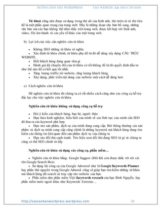 HƯỚNG DẪN SEO WORDPRESS TẠO WEBSITE && SEO CĂN BẢN
http://seocanbanwordpress.wordpress.com 20
Từ khoá cũng nên được sử dụng trong thẻ alt của hình ảnh, thẻ miêu tả và thẻ tiêu
đề là một phần quan trọng của trang web. Đây là những đoạn văn bản bổ sung, những
văn bản mà các bạn không thể nhìn thấy trên trang web, được kết hợp với hình ảnh,
video, file âm thanh và các yếu tố khác của một trang web.
b) Lợi ích của việc cần nghiên cứu từ khóa
 Không SEO những từ khóa vô nghĩa.
 Xác định từ khóa chính, từ khóa phụ để từ đó dễ dàng xây dựng CẤU TRÚC
WEBSITE.
 Biết khách hàng đang quan tâm gì
 Đánh giá độ chuyển đổi của từ khóa có tốt không để từ đó quyết định đầu tư
như thế nào để có kết quả tốt nhất.
 Tăng lượng traffic tới website, tăng lượng khách hàng.
 Xây dựng, phát triển nội dung của website một cách dễ dàng hơn
c) Cách nghiên cứu từ khóa
Để nghiên cứu từ khóa thì chúng ta có rất nhiều cách cũng như các công cụ hỗ trợ
đắc lực cho việc nghiên cứu từ khóa.
Nghiên cứu từ khóa không sử dụng công cụ hỗ trợ
 Hỏi ý kiến của khách hàng, bạn bè, người thân
 Dựa theo kinh nghiệm, hiểu biết của mình về các lĩnh vực của mình cần SEO
để đưa ra các keyword phù hợp.
 Dựa vào sản phẩm, dịch vụ của mình đang cung cấp. Bởi thông thường các sản
phẩm và dịch vụ mình cung cấp cũng chính là những keyword mà khách hàng đang tìm
kiếm các thông tin liên quan đến sản phẩm dịch vụ của chúng ta
 Dựa vào đối thủ cạnh tranh. Tìm hiểu xem đối thủ đang SEO từ gì và chúng ta
cũng có thể SEO chính từ đấy
Nghiên cứu từ khóa sử dụng các công cụ, phần mềm…
 Nghiên cứu từ khóa bằng: Google Suggest (Đôi khi còn được nhắc tới với cái
tên Google Search Box)
 Sử dụng bộ công cụ của Google Adoword như là Google Keywords Planner
hay phần thứ nguyên trong Google Adword cũng sẽ giúp bạn tìm kiếm những từ khóa
mà khách hàng đã search và truy cập vào website của bạn.
 Phần mềm như phần mềm Việt ikeywords reseach của bạn Bình Nguyễn, hay
phần mềm nước ngoài khác như Keywords Extreme…
 