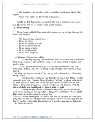 HƯỚNG DẪN SEO WORDPRESS TẠO WEBSITE && SEO CĂN BẢN
http://seocanbanwordpress.wordpress.com 21
 Một số website cũng giúp bạn nghiên cứu từ khóa như là Alexa, Ahref, Uber
Suggest…
 Addon (Tiện ích) hỗ trợ đắc lực nhất là Seoquake…
Sau khi xác định được từ khóa mà bạn thấy phù hợp và có thể đưa nhiều khách
hàng đến với bạn nhất thì các công việc còn lại khá đơn giản.
3. Tối ưu Onpage
Tối ưu Onpage nghĩa là tối ưu những gì trên trang web của các bạn. Các mục tiêu
tối ưu chính bao gồm:
 Xây dựng nội dung chứa từ khóa
 Tối ưu thẻ tiêu đề
 Tối ưu thẻ Heading (H1-H6)
 Tối ưu thẻ alt của hình ảnh
 Tối ưu mật độ từ khóa
 Tối ưu liên kết nội bộ
 Tối ưu sơ đồ trang web
a) Xây dựng nội dung chứa từ khóa
- Là xây dựng nội dung chứa các từ khóa một cách tự nhiên nhất. Có thể hiểu
là nội dung có các từ kế cận xuất hiện ở trong các nôi dung ở những trang khác một
cách tự nhiên.
Ví dụ: ‘quả cam sành long an giá rẻ’ là nội dung tự nhiên bởi: “ quả cam”,
“cam sành”, ‘long an”, “giá rẻ” …là những từ ngữ được gặp ở nhiều nơi và đã được
lưu trữ.
“cam sành, cam long an, cam giá rẻ” hay cam giá sành rẻ long quả an … là nội dung
không tự nhiên
- Nội dung chứa từ khóa cần phải được làm nổi bật, dể thấy để lưu ý và nhấn
mạnh cho người nghe. Nôi dung đề cập đến vấn đề “ từ khóa” sẻ cần có số lần lặp lại
để người đọc có thể nhớ rõ hơn. Khi nó đến “quả cam” thì nên nhắc đến “trái cam”..
những từ đồng nghĩa để người đọc có thể hiểu rõ hơn, dể hình dung hơn  đó là
những gì thuật toán tìm kiếm và xác định từ khóa suy nghĩ.
- Những nội dung cần chú ý, những nội dung chính, nên làm nổi bật giửa
đoạn văn (in nghiêng, in đậm, gạch chân ..) để người đọc có thể lưu ý  đó là các từ
khóa thuật toán tin rằng người đọc sẻ quan tâm.
Trên đây là những phương pháp các bạn cần thực hiện khi xây dựng nội dung cho 1
trang page, hay một bài viết khi post cho mọi người xem. Với cách xây dựng như thế
bài viết của bạn sẻ được nhận đánh giá cao các từ khóa liên quan của các thuật toán.
b) Tối ưu thẻ tiêu đề
 