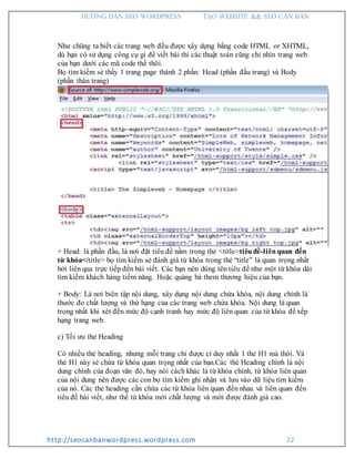 HƯỚNG DẪN SEO WORDPRESS TẠO WEBSITE && SEO CĂN BẢN
http://seocanbanwordpress.wordpress.com 22
Như chũng ta biết các trang web đều được xây dựng bằng code HTML or XHTML,
dù bạn có sử dụng công cụ gì để viết bài thì các thuật toán cũng chỉ nhìn trang web
của bạn dưới các mã code thế thôi.
Bọ tìm kiếm sẻ thấy 1 trang page thành 2 phần: Head (phần đầu trang) và Body
(phần thân trang)
+ Head: là phần đầu, là nơi đặt tiêu đề nằm trong thẻ <title>tiêuđề-liênquan đến
từ khóa</title> bọ tìm kiếm sẻ đánh giá từ khóa trong thẻ “title” là quan trọng nhất
bởi liên qua trực tiếp đến bài viết. Các bạn nên dùng tên tiêu đề như một từ khóa dài
tìm kiếm khách hàng tiềm năng. Hoặc quảng bá them thương hiệu của bạn.
+ Body: Là nơi biên tập nội dung, xây dụng nội dung chứa khóa, nội dung chính là
thước đo chất lượng và thứ hạng của các trang web chứa khóa. Nội dung là quan
trọng nhất khi xét đến mức độ cạnh tranh hay mức độ liên quan của từ khóa để xếp
hạng trang web.
c) Tối ưu thẻ Heading
Có nhiều thẻ heading, nhưng mỗi trang chỉ được cí duy nhất 1 thẻ H1 mà thôi. Và
thẻ H1 này sẻ chứa từ khóa quan trọng nhất của bạn.Các thẻ Heading chính là nội
dung chính của đoạn văn đó, hay nói cách khác là từ khóa chính, từ khóa liên quan
của nội dung nên được các con bọ tìm kiếm ghi nhận và lưu vào dữ liệu tìm kiếm
của nó. Các thẻ heading cần chứa các từ khóa liên quan đến nhau và liên quan đến
tiêu đề bài viết, như thế từ khóa mới chất lượng và mới được đánh giá cao.
 