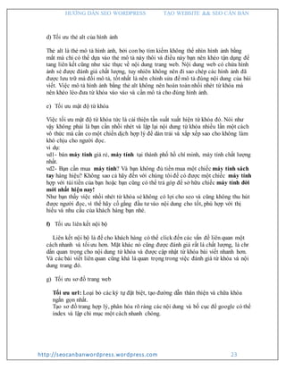 HƯỚNG DẪN SEO WORDPRESS TẠO WEBSITE && SEO CĂN BẢN
http://seocanbanwordpress.wordpress.com 23
d) Tối ưu thẻ alt của hình ảnh
Thẻ alt là thẻ mô tả hình ảnh, bởi con bọ tìm kiếm không thể nhìn hình ảnh bằng
mắt mà chỉ có thể dựa vào thẻ mô tả này thôi và điều này bạn nên khéo tận dụng để
tang liên kết cũng như xác thực về nội dung trang web. Nội dung web có chứa hình
ảnh sẻ được đánh giá chất lượng, tuy nhiên không nên đi sao chép các hình ảnh đã
được lưu trữ mà đổi mô tả, tốt nhất là nên chỉnh sửa để mô tả đúng nội dung của bài
viết. Việc mô tả hình ảnh bằng thẻ alt không nên hoàn toàn nhồi nhét từ khóa mà
nên khéo léo đưa từ khóa vào vào và cần mô tả cho đúng hình ảnh.
e) Tối ưu mật độ từ khóa
Việc tối ưu mật độ từ khóa tức là cải thiện tần suất xuất hiện từ khóa đó. Nói như
vậy không phải là bạn cần nhồi nhét và lặp lại nội dung từ khóa nhiều lần một cách
vô thức mà cần co một chiến dịch hợp lý để dàn trải và xắp xếp sao cho không làm
khó chịu cho người đọc.
vi dụ:
vd1- bán máy tính giá rẻ, máy tính tại thành phố hồ chí minh, máy tính chất lượng
nhất.
vd2- Bạn cần mua máy tính? Và bạn không đủ tiền mua một chiếc máy tính sách
tay hàng hiệu? Không sao cả hãy đến với chúng tôi để có được một chiếc máy tính
hợp với túi tiền của bạn hoặc bạn cũng có thể trả góp để sở hữu chiếc máy tính đời
mới nhất hiện nay!
Như bạn thấy việc nhồi nhét từ khóa sẻ không có lợi cho seo và cũng không thu hút
được người đọc, vì thế hãy cố gắng đầu tư vào nội dung cho tốt, phù hợp với thị
hiếu và nhu cầu của khách hàng bạn nhé.
f) Tối ưu liên kết nội bộ
Liên kết nội bộ là để cho khách hàng có thể click đến các vấn đề liên quan một
cách nhanh và tối ưu hơn. Mặt khác nó cũng được đánh giá rất là chất lượng, là chr
dẩn quan trọng cho nội dung từ khóa và được cập nhật từ khóa bài viết nhanh hơn.
Và các bài viết liên quan cũng khá là quan trọng trong việc đánh giá từ khóa và nội
dung trang đó.
g) Tối ưu sơ đồ trang web
Tối ưu url: Loại bỏ các ký tự đặt biệt, tạo đường dẫn thân thiện và chữa khóa
ngắn gọn nhất.
Tạo sơ đồ trang hợp lý, phân hóa rõ ràng các nội dung và bố cục để google có thể
index và lập chỉ mục một cách nhanh chóng.
 
