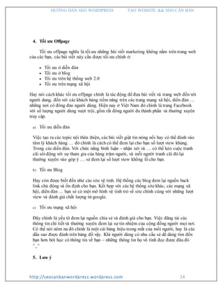 HƯỚNG DẪN SEO WORDPRESS TẠO WEBSITE && SEO CĂN BẢN
http://seocanbanwordpress.wordpress.com 24
4. Tối ưu Offpage
Tối ưu offpage nghĩa là tối ưu những bài viết marketing không nằm trên trang web
của các bạn, các bài viết này cần được tối ưu chính ở:
 Tối ưu ở diễn đàn
 Tối ưu ở blog
 Tối ưu trên hệ thống web 2.0
 Tối ưu trên mạng xã hội
Hay nói cách khác tối ưu offpage chính là tác động để đưa bài viết và trang web đến với
người dung, đến với các khách hàng tiềm năng trên các trang mạng xã hội, diển đàn …
những nơi có đông đảo người dùng. Hiện nay ở Việt Nam đó chính là trang Facebook
với số lượng người dùng vượt trội, gồm rất đông người đa thành phần và thường xuyên
truy cập.
a) Tối ưu diễn đàn
Việc tạo ra các topic nội thân thiện, các bài viết giật tin nóng nổi hay có thể đánh vào
tâm lý khách hàng … đó chính là cách có thể đem lại cho bạn số lượt view khủng.
Trong các diển đàn. Với chức năng bình luận – nhận xét và … có thể kéo cuộc tranh
cãi sôi động với sự tham gia của hàng trăm người, và mỗi người tranh cãi đó lại
thường xuyên vào góp ý … sẻ đem lại số lượt view khổng lồ cho bạn.
b) Tối ưu Blog
Hay còn được biết đến như các site vệ tinh. Hệ thống các blog đem lại nguồn back
link chủ động và ổn định cho bạn. Kết hợp với các hệ thống site khác, các mạng xã
hội, diển đàn … bạn sẻ có một mô hình vệ tinh trỏ về site chính cùng với những lượt
view và đánh giá chất lượng từ google.
c) Tối ưu mạng xã hội
Đây chính là yếu tô đem lại nguồn chia sẻ và đánh giá cho bạn. Việc đăng tải các
thông tin chi tiết và thường xuyên đem lại sự tín nhiệm của cộng đồng người mọi nơi.
Có thể nói nôm na đó chính là một cái bảng hiệu trong mắt của mổi người, hay là các
dấu sao được đánh trên bảng đồ vậy. Khi người dùng có nhu cầu sẻ dể dàng tìm đến
bạn hơn bởi học có thông tin về bạn – những thông tin họ vô tình đọc được đâu đó
^_^
5. Lưu ý
 