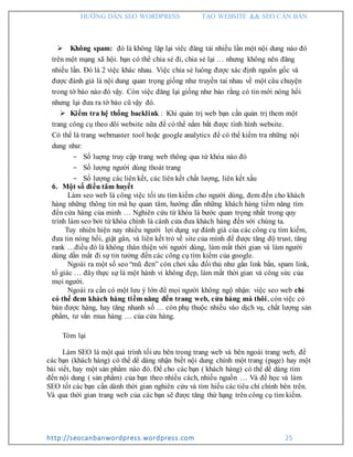 HƯỚNG DẪN SEO WORDPRESS TẠO WEBSITE && SEO CĂN BẢN
http://seocanbanwordpress.wordpress.com 25
 Không spam: đó là không lặp lại viêc đăng tải nhiều lần một nội dung nào đó
trên một mạng xã hội. bạn có thể chia sẻ đi, chia sẻ lại … nhưng không nên đăng
nhiều lần. Đó là 2 việc khác nhau. Việc chia sẻ luông được xác định nguồn gốc và
được đánh giá là nội dung quan trọng giống như truyền tai nhau về một câu chuyện
trong tờ báo nào đó vậy. Còn việc đăng lại giống như bảo rằng có tin mới nóng hổi
nhưng lại đưa ra tờ báo cũ vậy đó.
 Kiểm tra hệ thống backlink : Khi quản trị web bạn cần quản trị them một
trang công cụ theo dõi website nữa để có thể nắm bắt được tình hình website.
Có thể là trang webmaster tool hoặc google analytics để có thể kiểm tra những nội
dung như:
- Số luợng truy cập trang web thông qua từ khóa nào đó
- Số lượng người dùng thoát trang
- Số lượng các liên kết, các liên kết chất lượng, liên kết xấu
6. Một số điều tâm huyết
Làm seo web là công việc tối ưu tìm kiếm cho người dùng, đem đến cho khách
hàng những thông tin mà họ quan tâm, hướng dẫn những khách hàng tiềm năng tìm
đến cửa hàng của minh … Nghiên cứu từ khóa là bước quan trọng nhất trong quy
trình làm seo bởi từ khóa chính là cánh cửa đưa khách hàng đến với chúng ta.
Tuy nhiên hiện nay nhiều người lợi dụng sự đánh giá của các công cụ tìm kiếm,
đưa tin nóng hổi, giật gân, và liên kết trỏ về site của mình để được tăng độ trust, tăng
rank …điều đó là không thân thiện với người dùng, làm mất thời gian và làm người
dùng dần mất đi sự tin tưởng đến các công cụ tìm kiếm của google.
Ngoài ra một số seo “mũ đen” còn chơi xấu đối thủ như gắn link bẩn, spam link,
tố giác … đây thực sự là một hành vi không đẹp, làm mất thời gian và công sức của
mọi người.
Ngoài ra cần có một lưu ý lớn để mọi người không ngộ nhận: việc seo web chỉ
có thể đem khách hàng tiềm năng đến trang web, cửa hàng mà thôi, còn việc có
bán được hàng, hay tăng nhanh số … còn phụ thuộc nhiều vào dịch vụ, chất lượng sản
phẩm, tư vấn mua hàng … của cửa hàng.
Tóm lại
Làm SEO là một quá trình tối ưu bên trong trang web và bên ngoài trang web, để
các bạn (khách hàng) có thể dể dàng nhận biết nội dung chính một trang (page) hay một
bài viết, hay một sản phẩm nào đó. Để cho các bạn ( khách hàng) có thể dể dàng tìm
đến nội dung ( sản phẩm) của bạn theo nhiều cách, nhiều nguồn … Và để học và làm
SEO tốt các bạn cần dành thời gian nghiên cứu và tìm hiểu các tiêu chí chính bên trên.
Và qua thời gian trang web của các bạn sẽ được tăng thứ hạng trên công cụ tìm kiếm.
 