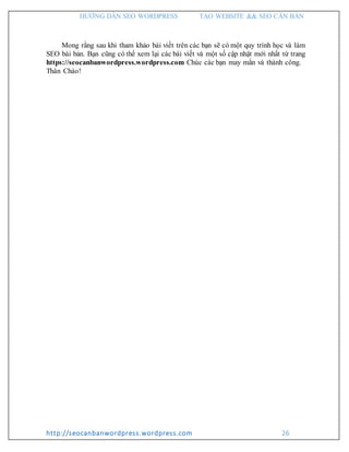 HƯỚNG DẪN SEO WORDPRESS TẠO WEBSITE && SEO CĂN BẢN
http://seocanbanwordpress.wordpress.com 26
Mong rằng sau khi tham khảo bài viết trên các bạn sẽ có một quy trình học và làm
SEO bài bản. Bạn cũng có thể xem lại các bài viết và một số cập nhật mới nhất từ trang
https://seocanbanwordpress.wordpress.com Chúc các bạn may mắn và thành công.
Thân Chào!
 