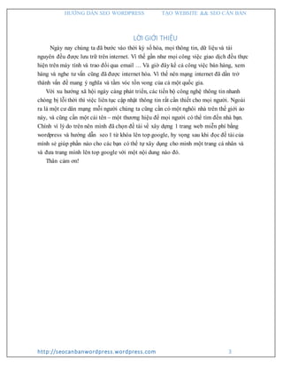 HƯỚNG DẪN SEO WORDPRESS TẠO WEBSITE && SEO CĂN BẢN
http://seocanbanwordpress.wordpress.com 3
LỜI GIỚI THIỆU
Ngày nay chúng ta đã bước vào thời kỳ số hóa, mọi thông tin, dữ liệu và tài
nguyên đều được lưu trữ trên internet. Vì thế gần như mọi công việc giao dịch đều thực
hiện trên máy tính và trao đổi qua email … Và giờ đây kể cả công việc bán hàng, xem
hàng và nghe tư vấn cũng đã được internet hóa. Vì thế nên mạng internet đã dần trở
thành vấn đề mang ý nghĩa và tầm vóc tồn vong của cả một quốc gia.
Với xu hướng xã hội ngày càng phát triển, các tiến bộ công nghệ thông tin nhanh
chóng bị lỗi thời thì việc liên tục cập nhật thông tin rất cần thiết cho mọi người. Ngoài
ra là một cư dân mạng mỗi người chúng ta cũng cần có một nghôi nhà trên thế giới ảo
này, và cũng cần một cái tên – một thương hiệu để mọi người có thể tìm đến nhà bạn.
Chính vì lý do trên nên mình đã chọn đề tài về xây dựng 1 trang web miễn phí bằng
wordpress và hướng dẫn seo 1 từ khóa lên top google, hy vọng sau khi đọc đề tài của
mình sẻ giúp phần nào cho các bạn có thể tự xây dụng cho minh một trang cá nhân và
và đưa trang mình lên top google với một nội dung nào đó.
Thân cảm ơn!
 