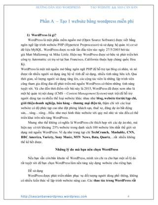 HƯỚNG DẪN SEO WORDPRESS TẠO WEBSITE && SEO CĂN BẢN
http://seocanbanwordpress.wordpress.com 4
Phần A – Tạo 1 website bằng wordpress miễn phí
1) WordPress là gì?
WordPress là một phần mềm nguồn mở (Open Source Software) được viết bằng
ngôn ngữ lập trình website PHP (Hypertext Preprocessor) và sử dụng hệ quản trị cơ sở
dữ liệu MySQL. WordPress được ra mắt lần đầu tiên vào ngày 27/5/2003 bởi tác
giả Matt Mullenweg và Mike Little. Hiện nay WordPress được sở hữu và phát triển bởi
công ty Automattic có trụ sở tại San Francisco, California thuộc hợp chủng quốc Hoa
Kỳ.
WordPress là một mã nguồn mở bằng ngôn ngữ PHP để hỗ trợ tạo blog cá nhân, và nó
được rất nhiều người sử dụng ủng hộ về tính dễ sử dụng, nhiều tính năng hữu ích. Qua
thời gian, số lượng người sử dụng tăng lên, các cộng tác viên là những lập trình viên
cũng tham gia đông đảo để phát triển mã nguồn WordPress có thêm những tính năng
tuyệt vời. Và cho đến thời điểm viết bài này là 2015, WordPress đã được xem như là
một hệ quản trị nội dung (CMS – Content Management System) vượt trội để hỗ trợ
người dùng tạo ra nhiều thể loại website khác nhau như blog, website tin tức/tạp chí,
giới thiệu doanh nghiệp, bán hàng – thương mại điện tử, thậm chí với các loại
website có độ phức tạp cao như đặt phòng khách sạn, thuê xe, đăng dự án bất động
sản,…vâng…vâng…Hầu như mọi hình thức website với quy mô nhỏ và vừa đều có thể
triển khai trên nền tảng WordPress.
Nhưng như thế không có nghĩa là WordPress chỉ thích hợp với các dự án nhỏ, mà
hiện nay có tới khoảng 25% website trong danh sách 100 website lớn nhất thế giới sử
dụng mã nguồn WordPress. Ví dụ như trang tạp chí TechCrunch, Mashable, CNN,
BBC America, Variety, Sony Music, MTV News, Bata, Quartz,…rất nhiều không
thể kể hết được.
Những lý do mà bạn nên chọn WordPress
Nếu bạn vẫn còn băn khoăn về WordPress, mình xin chỉ ra cho bạn một số lý do
rất tuyệt vời để bạn chọn WordPress làm nền tảng xây dựng website cho riêng bạn.
Dễ sử dụng
WordPress được phát triển nhằm phục vụ đối tượng người dùng phổ thông, không
có nhiều kiến thức về lập trình website nâng cao. Các thao tác trong WordPress rất
 