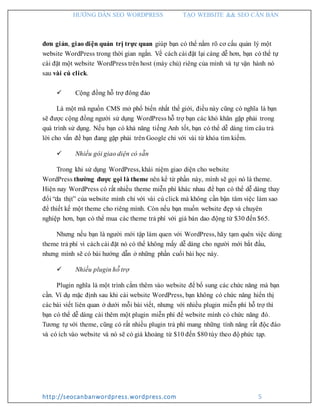 HƯỚNG DẪN SEO WORDPRESS TẠO WEBSITE && SEO CĂN BẢN
http://seocanbanwordpress.wordpress.com 5
đơn giản, giao diện quản trị trực quan giúp bạn có thể nắm rõ cơ cấu quản lý một
website WordPress trong thời gian ngắn. Về cách cài đặt lại càng dễ hơn, bạn có thể tự
cài đặt một website WordPress trên host (máy chủ) riêng của mình và tự vận hành nó
sau vài cú click.
 Cộng đồng hỗ trợ đông đảo
Là một mã nguồn CMS mở phổ biến nhất thế giới, điều này cũng có nghĩa là bạn
sẽ được cộng đồng người sử dụng WordPress hỗ trợ bạn các khó khăn gặp phải trong
quá trình sử dụng. Nếu bạn có khả năng tiếng Anh tốt, bạn có thể dễ dàng tìm câu trả
lời cho vấn đề bạn đang gặp phải trên Google chỉ với vài từ khóa tìm kiếm.
 Nhiều gói giao diện có sẵn
Trong khi sử dụng WordPress, khái niệm giao diện cho website
WordPress thường được gọi là theme nên kể từ phần này, mình sẽ gọi nó là theme.
Hiện nay WordPress có rất nhiều theme miễn phí khác nhau để bạn có thể dễ dàng thay
đổi “da thịt” của website mình chỉ với vài cú click mà không cần bận tâm việc làm sao
để thiết kế một theme cho riêng mình. Còn nếu bạn muốn website đẹp và chuyên
nghiệp hơn, bạn có thể mua các theme trả phí với giá bán dao động từ $30 đến $65.
Nhưng nếu bạn là người mới tập làm quen với WordPress, hãy tạm quên việc dùng
theme trả phí vì cách cài đặt nó có thể không mấy dễ dàng cho người mới bắt đầu,
nhưng mình sẽ có bài hướng dẫn ở những phần cuối bài học này.
 Nhiều plugin hỗ trợ
Plugin nghĩa là một trình cắm thêm vào website để bổ sung các chức năng mà bạn
cần. Ví dụ mặc định sau khi cài website WordPress, bạn không có chức năng hiển thị
các bài viết liên quan ở dưới mỗi bài viết, nhưng với nhiều plugin miễn phí hỗ trợ thì
bạn có thể dễ dàng cài thêm một plugin miễn phí để website mình có chức năng đó.
Tương tự với theme, cũng có rất nhiều plugin trả phí mang những tính năng rất độc đáo
và có ích vào website và nó sẽ có giá khoảng từ $10 đến $80 tùy theo độ phức tạp.
 