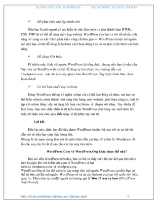 HƯỚNG DẪN SEO WORDPRESS TẠO WEBSITE && SEO CĂN BẢN
http://seocanbanwordpress.wordpress.com 6
 Dễ phát triển cho lập trình viên
Nếu bạn là một người có am hiểu về việc làm website như thành thạo HTML,
CSS, PHP thì có thể dễ dàng mở rộng website WordPress của bạn ra với rất nhiều tính
năng vô cùng có ích. Cách phát triển cũng rất đơn giản vì WordPress là một mã nguồn
mở nên bạn có thể dễ dàng hiểu được cách hoạt động của nó và phát triển thêm các tính
năng.
 Dễ dàng Việt Hóa
Dĩ nhiên mặc định mã nguồn WordPress là tiếng Anh, nhưng nếu bạn có nhu cầu
Việt hóa lại WordPress thì có thể dễ dàng tự làm được theo hướng dẫn của
Thachpham.com, mặc dù hiện nay phiên bản WordPress tiếng Việt chính thức chưa
hoàn thành.
 Có thể làm nhiều loại website
Dùng WordPress không có nghĩa là bạn chỉ có thể làm blog cá nhân, mà bạn có
thể biến website mình thành một trang bán hàng, một website giới thiệu công ty, một tờ
tạp chí online bằng việc sử dụng kết hợp các theme và plugin với nhau. Tuy nhiên để
làm được, bạn nên chắc chắn là đã hiểu được WordPress chứ đừng vội một bước lên
mây để nhận các cảm giác thất vọng vì độ phức tạp của nó.
Lời kết
Đến lúc này, chắc bạn đã hiểu được WordPress là như thế nào rồi và có thể bắt
đầu với nó nếu bạn cảm thấy hứng thú.
Nhưng lý do quan trọng hơn mà tôi giới thiệu đến các bạn đó chính là: Wordpress rất
tốt cho seo, tức là rất tối ưu cho các bộ máy tìm kiếm.
WordPress.Com và WordPress.Org khác nhau thế nào?
Khi nói đến WordPress trên đây, bạn có thể sẽ thấy hiển thị hai kết quả tìm kiếm
trên Google khi tìm kiếm với cụm từ WordPress là hai
website wordpress.com và wordpress.org.
WordPress.Org là địa chỉ website của trang chủ mã nguồn WordPress, tại đây bạn có
thể tải bản cài đặt mã nguồn WordPress về và tự cài lên host của bạn rồi tự do tùy biến,
quản trị. Phiên bản tự cài đặt người ta thường gọi là WordPress tự host (WordPress
Self-Hosted).
 