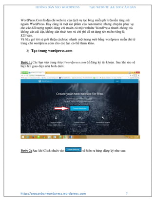 HƯỚNG DẪN SEO WORDPRESS TẠO WEBSITE && SEO CĂN BẢN
http://seocanbanwordpress.wordpress.com 7
WordPress.Com là địa chỉ website của dịch vụ tạo blog miễn phí trên nền tảng mã
nguồn WordPress. Đây cũng là một sản phẩm của Automattic nhưng chuyên phục vụ
cho các đối tượng người dùng chỉ muốn có một website WordPress nhanh chóng mà
không cần cài đặt, không cần thuê host và chi phí để sử dụng tên miền riêng là
$25/năm.
Và bây giờ tôi sẻ giới thiệu cách tạo nhanh một trang web bằng wordpress miễn phí từ
trang chủ wordpress.com cho các bạn có thể tham khảo.
2) Tạo trang wordpress.com
Bước 1: Các bạn vào trang http://wordpress.com để đăng ký tài khoản. Sau khi vào sẽ
hiện lên giao diện như hình dưới:
Bước 2: Sau khi Click chuột vào sẽ hiện ra bảng đăng ký như sau:
 