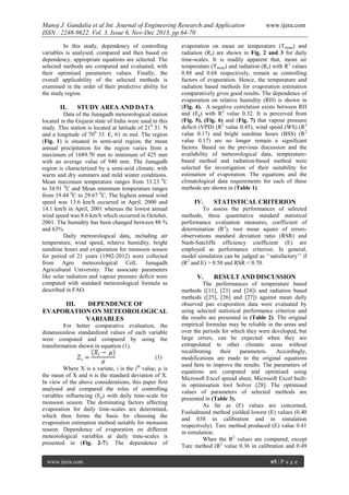 Manoj J. Gundalia et al Int. Journal of Engineering Research and Application
ISSN : 2248-9622, Vol. 3, Issue 6, Nov-Dec 2013, pp.64-70
In this study, dependency of controlling
variables is analysed, compared and then based on
dependency, appropriate equations are selected. The
selected methods are compared and evaluated, with
their optimised parameters values. Finally, the
overall applicability of the selected methods is
examined in the order of their predictive ability for
the study region.

II.

STUDY AREA AND DATA

Data of the Junagadh meteorological station
located in the Gujarat state of India were used in this
study. This station is located at latitude of 210 31’ N
and a longitude of 700 33’ E, 61 m msl. The region
(Fig. 1) is situated in semi-arid region; the mean
annual precipitation for the region varies from a
maximum of 1689.70 mm to minimum of 425 mm
with an average value of 940 mm. The Junagadh
region is characterized by a semi-arid climate, with
warm and dry summers and mild winter conditions.
Mean maximum temperature ranges from 33.23 0C
to 34.91 0C and Mean minimum temperature ranges
from 19.44 0C to 29.67 0C. The highest annual wind
speed was 13.6 km/h occurred in April, 2000 and
14.1 km/h in April, 2001 whereas the lowest annual
wind speed was 8.6 km/h which occurred in October,
2001. The humidity has been changed between 88 %
and 63%.
Daily meteorological data, including air
temperature, wind speed, relative humidity, bright
sunshine hours and evaporation for monsoon season
for period of 21 years (1992-2012) were collected
from Agro meteorological Cell, Junagadh
Agricultural University. The associate parameters
like solar radiation and vapour pressure deficit were
computed with standard meteorological formula as
described in FAO.

III.
DEPENDENCE OF
EVAPORATION ON METEOROLOGICAL
VARIABLES
For better comparative evaluation, the
dimensionless standardized values of each variable
were computed and compared by using the
transformation shown in equation (1).
(1)
Where X is a variate, i is the ith value, µ is
the mean of X and σ is the standard deviation of X.
In view of the above considerations, this paper first
analysed and compared the roles of controlling
variables influencing (Ep) with daily time-scale for
monsoon season. The dominating factors affecting
evaporation for daily time-scales are determined,
which then forms the basis for choosing the
evaporation estimation method suitable for monsoon
season. Dependence of evaporation on different
meteorological variables at daily time-scales is
presented in (Fig. 2-7). The dependence of
www.ijera.com

www.ijera.com

evaporation on mean air temperature (T mean) and
radiation (Rs) are shown in Fig. 2 and 3 for daily
time-scales. It is readily apparent that, mean air
temperature (Tmean) and radiation (Rs) with R2 values
0.88 and 0.68 respectively, remain as controlling
factors of evaporation. Hence, the temperature and
radiation based methods for evaporation estimation
comparatively gives good results. The dependence of
evaporation on relative humidity (RH) is shown in
(Fig. 4). A negative correlation exists between RH
and (Ep) with R2 value 0.32. It is perceived from
(Fig. 5), (Fig. 6) and (Fig. 7) that vapour pressure
deficit (VPD) (R2 value 0.45), wind speed (WS) (R2
value 0.17) and bright sunshine hours (BSS) (R2
value 0.17) are no longer remain a significant
factors. Based on the previous discussion and the
availability of meteorological data, temperaturebased method and radiation-based method were
selected for investigation of their suitability for
estimation of evaporation. The equations and the
climatological data requirements for each of these
methods are shown in (Table 1).

IV.

STATISTICAL CRITERION

To assess the performances of selected
methods, three quantitative standard statistical
performance evaluation measures, coefficient of
determination (R2), root mean square of errorsobservations standard deviation ratio (RSR) and
Nash-Sutcliffe efficiency coefficient (E) are
employed as performance criterion. In general,
model simulation can be judged as ‘‘satisfactory’’ if
(R2 and E) > 0.50 and RSR < 0.70.

V.

RESULT AND DISCUSSION

The performances of temperature based
methods ([11], [23] and [24]) and radiation based
methods ([25], [26] and [27]) against mean daily
observed pan evaporation data were evaluated by
using selected statistical performance criterion and
the results are presented in (Table 2). The original
empirical formulae may be reliable in the areas and
over the periods for which they were developed, but
large errors, can be expected when they are
extrapolated to other climatic areas without
recalibrating
their
parameters.
Accordingly,
modifications are made to the original equations
used here to improve the results. The parameters of
equations are computed and optimised using
Microsoft Excel spread sheet, Microsoft Excel builtin optimisation tool Solver [28]. The optimised
values of parameters of selected methods are
presented in (Table 3).
As far as (E) values are concerned,
Fooladmand method yielded lowest (E) values (0.40
and 038 in calibration and in simulation
respectively). Turc method produced (E) value 0.41
in simulation.
When the R2 values are compared, except
Turc method (R2 value 0.36 in calibration and 0.49
65 | P a g e

 