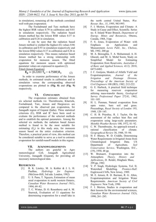 Manoj J. Gundalia et al Int. Journal of Engineering Research and Application
ISSN : 2248-9622, Vol. 3, Issue 6, Nov-Dec 2013, pp.64-70
in simulation), remaining all the methods correlated
well with pan evaporation.
The Fooladmand and Turc methods have
the highest RSR values 0.79 in calibration and 0.81
in simulation respectively. The radiation based
Jensen method has the lowest RSR values 0.37 in
calibration and 0.26 in simulation.
It can be seen that the radiation based
Jensen method is yielded the highest (E) values 0.86
in calibration and 0.93 in simulation respectively and
the lowest RSQ values 0.37 in calibration and 0.26 in
simulation respectively. This means radiation based
Jensen method has a strong relationship with
evaporation for monsoon season. The fitted
equations for monsoon season with optimised
parameter values are expressed in equation (2).
Fitted (Jensen Equation)
(2)
In order to examine performance of the Jensen
methods, its estimated results in calibration and in
simulation versus the corresponding observed
evaporations are plotted in (Fig. 8) and (Fig. 9)
respectively.

VI.

[5]

[6]

[7]

[8]

CONCLUSION

The evaporation estimates obtained from
six selected methods viz. Thornthwaite, Kharrufa,
Fooladmand, Turc, Jensen and Hargreaves are
compared to the observed pan evaporation, for
Junagadh region of Gujarat (India). Three statistical
criterions (E), RSR and R2 have been used to
evaluate the performance of the selected methods
and to establish the optimal parameters. Among the
selected six methods, the radiation based Jensen
method is found to be the most suitable for
estimating (Ep) in this study area, for monsoon
season based on the entire evaluation criterion.
Therefore, a practical point of view, this method can
be considered suitable to serve as a tool to estimate
evaporation for rainfall-runoff models in this region.

VII.

[4]

[9]

[10]

[11]

[12]

ACKNOWLEDGEMENTS

The authors are grateful to Agro
meteorological
Cell,
Junagadh
Agricultural
University, Junagadh (Gujarat), for providing all
necessary meteorological data.

[13]

REFERENCES

[14]

[1]

[2]

[3]

R. K. Linsley, M. A. Kohler & J. L. H.
Paulhus,
Hydrology
for
Engineer.
(McGraw-Hill, 3rd edn. London, 1982)
U. S. Panu, T. Nguyen, Estimation of mean
areal evaporation in north western Ontario,
Canadian Water Resources Journal 19(1),
1994, 69–82.
T. C. Winter, D. O. Rosenberry and A. M.
Sturrock, Evaluation of 11 equations for
determining evaporation for a small lake in

www.ijera.com

[15]

[16]

www.ijera.com

the north central United States, Wat.
Resour. Res., 31, 1995, 983-993.
F. I. Morton, Evaporation and Climate: A
Study in Cause and Effect, Scientific. Series
no. 4. Inland Water Branch, Department of
Energy, Mines and Resources, Ottawa,
Canada, 1968, 31pp.
F. E. Jones, Evaporation of Water: with
Emphasis
on
Applications
and
Measurement. Lewis Publ., Inc., Chelsea,
MI, 1992, 200 pp
M. A. Benzaghta, T. A. Mohammed, A. H.
Ghazali, and M. A. Mohd Soom, Study on
Simplified
Model
for
Estimating
Evaporation from Reservoirs, Australian J.
of Basic and Applied Sciences, 4(12), 2010,
6473-6482.
J. C. Guitjens, Models of Alfalfa Yield and
Evapotranspiration,
Journal
of
the
Irrigation
and
Drainage
Division,
Proceedings of the American Society of
Civil Engineers 108 (IR3), 1982, 212-222.
G. E. Harbeck, A practical field technique
for measuring reservoir evaporation
utilizing mass-transfer theory, Geological
Survey Professional Paper 272-E, 1962,
101–105.
H. L. Penman, Natural evaporation from
open water, bare soil and grass.
Proceedings, Royal Society of London 193,
1948, 120–145.
C. H. B. Priestley, R. J. Taylor, On the
assessment of the surface heat flux and
evaporation using large-scale parameters.
Monthly Weather Review 100, 1972, 81–92.
C. W. Thornthwaite, An approach toward a
rational
classification
of
climate.
Geographical Review 38, 1948, 55–94.
H. F. Blaney, W. D. Criddle, Determining
Water Requirements in Irrigated Areas from
Climatological
Irrigation
Data.
US
Department
of
Agriculture,
Soil
Conservation Service, Washington, D.C.,
(19), 1950, 48 pp.
W. Brutsaert, Evaporation into the
Atmosphere. Theory, History and
Apllications, D. Reidel, Hingham Mass,
299 pp, 1982.
V. P. Singh, Hydrologic Systems, Vol. II,
Watershed
Modelling.
Prentice-Hall:
Englewood Cliffs, New Jersey, 1989.
M. E. Jensen, R. D. Burman, R. G. Allen,
Evapotranspiration and Irrigation Water
Requirements. American Society of Civil
Engineers: New York, 1990.
F. I. Morton, Studies in evaporation and
their lessons for the environmental sciences,
Canadian Water Resources Journal 15(3),
1990, 261–285.

66 | P a g e

 