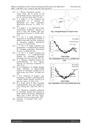 Manoj J. Gundalia et al Int. Journal of Engineering Research and Application
ISSN : 2248-9622, Vol. 3, Issue 6, Nov-Dec 2013, pp.64-70
[17]

[18]

[19]

[20]

[21]

[22]

[23]

[24]

[25]

[26]

[27]

[28]

F. I. Morton, Evaporation research — a
critical review and its lessons for the
environmental sciences, Critical Reviews in
Env. Sc. and Tech. 24(3), 1994, 237–280.
V. P. Singh, C. Y. Xu, Evaluation and
generalization of 13 equations for
determining free water evaporation,
Hydrological Processes 11, 1997a, 311–
323.
V. P. Singh, C. Y. Xu, Sensitivity of mass
transfer-based evaporation equations to
errors in daily and monthly input data,
Hydrological Processes 11, 1997b, 1465–
1473.
C. Y. Xu, V. P. Singh, Dependence of
evaporation on meteorological variables at
different time-scales and inter comparison
of estimation methods, Hydrological
Processes 12, 1998, 429–442.
C. Y. Xu, V. P. Singh, Evaluation and
generalization of radiation-based methods
for calculating evaporation, Hydrological
Processes 14, 2000, 339–349.
C. Y. Xu, V. P. Singh, Evaluation and
generalization
of
temperature-based
methods for calculating evaporation,
Hydrological Processes 15, 2001, 305–319.
N. S. Kharrufa, Simplified equation for
evapotranspiration
in
arid
regions,.
Beitr¨age zur Hydrologie Sonderheft 5.1,
1985, 39–47.
H. R. Fooladmand, S. H. Ahmadi, Monthly
spatial calibration of Blaney-Criddle
equation for calculating monthly ETo in
south of Iran, Irrig. Drain.” 58, 2009, 234245.
L. Turc, Estimation of irrigation water
requirements, potential evapotranspiration:
a simple climatic formula evolved up to
date, Ann. Agron., 12, 1961, 13-49.
M. E. Jensen and H. R. Haise, Estimating
evapotranspiration from solar radiation, J.
Irrig. Drainage Div. ASCE, 89, 1963, 1541.
G. H. Hargreaves, Simplified coefficients
for estimating monthly solar radiation in
North America and Europe, Departmental
Paper, Dept. of Biol. And Irrig. Engrg.,
Utah State University, Logan, Utah., 1994.
FrontLine, 8 November 2010, www.
solver.org.

www.ijera.com

www.ijera.com

Fig. 1 Junagadh Region of Gujarat State

Fig. 2 Dependence of Ep on Tmean at Daily timescale

Fig. 3 Dependence of Ep on Rs at Daily time-scale

67 | P a g e

 