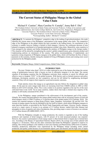 American International Journal of Business Management (AIJBM)
ISSN- 2379-106X, www.aijbm.com Volume 3, Issue 6 (June 2020), PP 90-100
* Corresponding Author: Michael F. Centino1
www.aijbm.com 90| Page
The Current Status of Philippine Mango in the Global
Value Chain
Michael F. Centino1
, Mary Caroline N. Castaῆo2
, Jenny Beb F. Ebo3
1
The Graduate School, University of Santo Tomas and Associate Professor, College of Accountancy and
Business Administration, San Carlos College Mabini St., San Carlos City, Pangasinan, Philippines 2420
2
Associate Professor, The Graduate School, University of Santo Tomas, Philippines
3
Associate Professor, Cavite State University, Philippines
*Corresponding Author: Michael F. Centino1
ABSTRACT. To maintain the Philippines’ competitive edge in the trading of agricultural products, this study
identifies the current status of the Philippines’ participation in the mango global value chain. The competitive
edge of the Philippines in the global market has been recorded in the trading history. Its contribution to the
economy is notable; however trading is limited to fresh mangoes. Likewise, the continuous decrease of area
planted to mangoes contributed to its bounded participation in global value chain. Meanwhile, some countries in
Asia emerged in the industry and further threatened the entrance of Philippine mango in the foreign market.
This situation will be altered by strengthening the country’s global competitiveness, gross domestic product and
implementing policies on remoteness of the country. The policy recommendations, if implemented, can
guarantee strong integration of Philippine mangoes in the global chain, which will facilitate the flow of factor
payments in the economy, thereby raising the standard of living of Philippine citizens and creating more social
protection for the Philippine people.
Keywords: Philippine Mango, Global Competitiveness, Global Value Chain
I. INTRODUCTION
The term “Global value chain” (GVCs) is often expressed as one of the features that shape the current
swing of globalization however little is known on how to efficiently integrate it in the chain. The current
situation of developing countries like the Philippines motivates these countries to search for efficient and
effective ways to integrate “GVC” in the global economy. With barriers such as limited resources and policy
challenges, developing countries are less competitive and can be left behind by neighbouring developed
countries if they will not improve their respective social and economic outcomes.
Trade statistics shows that mango as an agricultural crop also follows the integration in global value
chain, for the past ten years mango trade shows an increasing trend from US$696 million in 2005 to US$2
billion in 2015 (UN Comtrade, 2016). This is also evident to its position regarded as the top five of the most
cultivated fruits in the world. Yet in some countries, studies shows that trade is limited since majority of the
produce is still locally consumed (FAO, 2016).
In the Philippines, mango contributed to the achievement of the development goal of the country.
Globally, the country had participated in the mango global market chain with an increasing exports of fresh and
dried mangoes which is US$67.9 million or 2.6 percent share of the global market (UN Comtrade, 2018). The
country has exported mangoes to Hong Kong (China), Japan, Singapore, Switzerland, UK and the USA. The
increase in mango exports can also be attributed to the low tariff in exports, which allows Philippine mangoes to
enter duty-free markets, as provided by the World Trade Organization and Japan. Likewise, locally, mangoes
served as a major source of income to an estimate of 2.5 million farmers, ranked third after bananas and
pineapples in terms of quantity and value of production, thus, providing major a source of income to an estimate
of 2.5 million farmers (PCARRD DOST, 2017).
With the Philippines strengths in mango production, the country is regarded as one of the leading
producers and exporters of dried mangoes, with 85 percent of its total processed products was exported.
However, the country’s participation in fresh mango export is often limited which is largely due to limited farm
size. According to the Bureau of Agricultural Statistics Report (2016), the average area of farm planted with
mangoes is 1.34 hectares. There are also other constraints that hinder the Philippines’ potential to improve its
ranking. One of these problems is the inability to meet strict Sanitary and Phytosanitary (SPS) terms in markets.
Similarly, productivity difficulties were experienced by the Philippine mango including erratic annual
production and quality yields because of environmental aspects, pest and diseases and the high costs of inputs
 