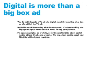 4 Digital is more than a 
big box ad 
You do not integrate a TV ad into digital simply by creating a big box 
ad of a stil...