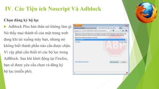 IV. Các Tiện ích Noscript Và Adblock 
Chọn đăng ký bộ lọc 
 Adblock Plus bản thân nó không làm gì. 
Nó thấy mọi thành tố của một trang web 
đang khi tải xuống máy bạn, nhưng nó 
không biết thành phần nào cần được chận. 
Vì vậy phải cần thiết trí các bộ lọc trong 
AdBlock. Sau khi khởi động lại Firefox, 
bạn sẽ được yêu cầu chọn và đăng ký 
bộ lọc (miễn phí). 
 