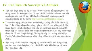IV. Các Tiện ích Noscript Và Adblock 
 Vậy nên chọn đăng ký bộ lọc nào? Adblock Plus đề nghị một vài cái 
trong menu thả xuống và qua đó bạn có thể tìm hiểu thêm về mức độ 
mạnh yếu của mỗi bộ lọc. Một bộ lọc tốt có thể sử dụng ngay là 
EasyList (cũng có thể lấy từ http://easylist.adblockplus.org/en). 
 Tránh tình trạng cài đặt thêm nhiều bộ lọc không cần thiết vì các bộ 
lọc có thể chồng chéo chức năng, gây ra các kết quả không định liệu 
trước được. EasyList (nhắm chủ yếu tới các trang mạng tiếng Anh) 
thích hợp tốt với các phần mở rộng khác (như RuAdList hay các bộ lọc 
theo chủ đề như EasyPrivacy). Nhưng bộ này lại choảng với bộ lọc 
Fanboy's List (một danh mục khác cũng nhắm tới các trang mạng tiếng 
Anh). 
 Bạn cũng có thể thay đổi đăng ký bộ lọc bất cứ lúc nào trong trang 
preferences (nhấn bộ phím Ctrl+Shift+E). Một khi đã thực hiện các 
thay đổi, bấm OK. 
 