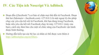 IV. Các Tiện ích Noscript Và Adblock 
 Đoạn đầu (||facebook.*) cơ bản sẽ chặn mọi thứ đến từ Facebook. Đoạn 
thứ hai ($domain=~facebook.com|~127.0.0.1) là một ngoại lệ cho phép 
chạy các yêu cầu kết nối từ Facebook, khi bạn đang trong Facebook, 
hoặc nếu yêu cầu kết nối Facebook chạy từ máy 127.0.0.1 (máy của 
bạn), cách này đảm bảo cho một số chức năng của Facebook vận hành 
được bình thường. 
 Hướng dẫn kiến tạo các bộ lọc cá nhân có thể được xem thêm ở 
http://adblockplus.org/en/filters. 
 