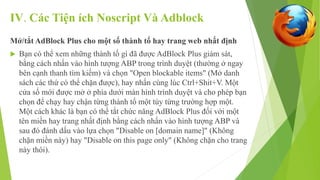 IV. Các Tiện ích Noscript Và Adblock 
Mở/tắt AdBlock Plus cho một số thành tố hay trang web nhất định 
 Bạn có thể xem những thành tố gì đã được AdBlock Plus giám sát, 
bằng cách nhấn vào hình tượng ABP trong trình duyệt (thường ở ngay 
bên cạnh thanh tìm kiếm) và chọn "Open blockable items" (Mở danh 
sách các thứ có thể chặn được), hay nhấn cùng lúc Ctrl+Shit+V. Một 
cửa số mới được mở ở phía dưới màn hình trình duyệt và cho phép bạn 
chọn để chạy hay chận từng thành tố một tùy từng trường hợp một. 
Một cách khác là bạn có thể tắt chức năng AdBlock Plus đối với một 
tên miền hay trang nhất định bằng cách nhấn vào hình tượng ABP và 
sau đó đánh dấu vào lựa chọn "Disable on [domain name]" (Không 
chặn miền này) hay "Disable on this page only" (Không chặn cho trang 
này thôi). 
 