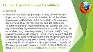 IV. Các Tiện ích Noscript Và Adblock 
2. NoScript 
 Phần mở rộng NoScript gia tăng khả năng bảo vệ của trình 
duyệt hơn nữa, bằng cách chặn toàn bộ các mã JavaScript, 
Java và các mã lệnh khác có thể được tải từ một trang mạng 
nào đó và cài chạy vào máy tính của bạn. Để ra lệnh cho 
NoScript không chặn một số trang nào đó, bạn cho các trang 
này vào sổ trắng. Nghe có vẻ tủn mủn nhưng NoScript thực hiện 
rất tốt chức năng bảo vệ người dùng trước các mã độc dạng 
xuyên trang (cross-site scripting) (tức là những kẻ đánh phá đặt 
các mã độc từ trang này truyền sang trang khác) và cướp quyền 
khi bấm nút (clickjacking) (khi nhấn vào một chỗ có vẻ vô hại 
trong trang thì các thông tin mật bị chuyển lộ hoặc cho phép mã 
độc lấy quyền quản trị của máy). Để tải và cài đặt NoScript, vào 
trang http://addons.mozilla.org hoặc http://noscript.net/getit. 
 