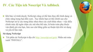 IV. Các Tiện ích Noscript Và Adblock 
 Khi bảo vệ trình duyệt, NoScript cũng có thể làm thay đổi hình dạng và 
chức năng trang bạn đến xem . Tuy nhiên bạn có thể chỉnh sao cho 
NoScript xử lý các trang khác nhau theo các cách khác nhau - việc điều 
chỉnh mức độ ngăn chặn các mã như thế nào, là hoàn toàn phụ thuộc 
vào đánh giá của bạn, làm sao cân bằng giữa sự thuận tiện khi sử dụng 
và yếu tố bảo mật. 
Sử dụng NoScript 
 Tới phần tải NoScript ở địa chỉ http://noscript.net/getit. Nhấn nút màu 
xanh "INSTALL". 
 