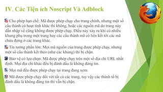 IV. Các Tiện ích Noscript Và Adblock 
Cho phép hạn chế: Mã được phép chạy cho trang chính, nhưng một số 
cấu thành có hoạt tính khác thì không, hoặc các nguồn mã do trang này 
dẫn nhập về cũng không được phép chạy. Điều này xảy ra khi có nhiều 
khung phụ trong một trang hay các cấu thành mã có liên kết tới các mã 
chứa đựng ở các trang khác. 
Tin tưởng phần lớn: Mọi mã nguồn của trang được phép chạy, nhưng 
một số cấu thành kết theo (như các khung) thì bị chặn. 
Bảo vệ có lựa chọn: Mã được phép chạy trên một số địa chỉ URL nhất 
định. Mọi địa chỉ khác đều bị đánh dấu là không đáng tin. 
Mọi mã đều được phép chạy tại trang đang xem. 
Mã được phép chạy đối với tất cả các trang, tuy vậy các thành tố bị 
đánh dấu là không đáng tin thì vẫn bị chặn. 
 