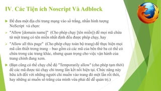 IV. Các Tiện ích Noscript Và Adblock 
 Để đưa một địa chỉ trang mạng vào sổ trắng, nhấn hình tượng 
NoScript và chọn: 
 "Allow [domain name]" (Cho phép chạy [tên miền]) để mọi mã chứa 
từ một trang có tên miền nhất định đều được phép chạy, hay 
 "Allow all this page" (Cho phép chạy toàn bộ trang) để thực hiện mọi 
mã cần thiết trong trang – bao gồm cả các mã của bên thứ ba có thể có 
chứa trong các trang khác, nhưng quan trọng cho việc vận hành của 
trang chính đang xem. 
 (Bạn cũng có thể chạy chế độ "Temporarily allow" (cho phép tạm thời) 
để các mã được tải chạy chỉ trong lần kết nối hiện tại. Chức năng này 
hữu ích đối với những người chỉ muốn vào trang đó một lần rồi thôi, 
hay những ai muốn sổ trắng của mình vừa phải để dễ quản trị.) 
 