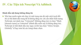 IV. Các Tiện ích Noscript Và Adblock 
Đánh dấu nội dung không đáng tin 
 Nếu bạn muốn ngăn mã chạy từ một trang nào đó một cách tuyệt đối 
thì có thể đánh dấu trang đó là không đáng tin: chỉ cần nhấn hình tượng 
NoScript, mở danh mục "Untrusted" (Không đáng tin) và chọn "Mark 
[domain name] as Untrusted" (Đánh dấu miền này là không đáng tin). 
NoScript sẽ nhớ đánh dấu này ngay cả khi lựa chọn "Allow Scripts 
Globally" (Chạy toàn bộ các trang) được chọn. 
 
