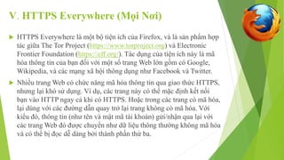 V. HTTPS Everywhere (Mọi Nơi) 
 HTTPS Everywhere là một bộ tiện ích của Firefox, và là sản phẩm hợp 
tác giữa The Tor Project (https://www.torproject.org) và Electronic 
Frontier Foundation (https://eff.org/). Tác dụng của tiện ích này là mã 
hóa thông tin của bạn đối với một số trang Web lớn gồm có Google, 
Wikipedia, và các mạng xã hội thông dụng như Facebook và Twitter. 
 Nhiều trang Web có chức năng mã hóa thông tin qua giao thức HTTPS, 
nhưng lại khó sử dụng. Ví dụ, các trang này có thể mặc định kết nối 
bạn vào HTTP ngay cả khi có HTTPS. Hoặc trong các trang có mã hóa, 
lại dùng với các đường dẫn quay trở lại trang không có mã hóa. Với 
kiểu đó, thông tin (như tên và mật mã tài khoản) gửi/nhận qua lại với 
các trang Web đó được chuyển như dữ liệu thông thường không mã hóa 
và có thể bị đọc dễ dàng bởi thành phần thứ ba. 
 