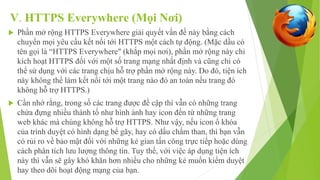 V. HTTPS Everywhere (Mọi Nơi) 
 Phần mở rộng HTTPS Everywhere giải quyết vấn đề này bằng cách 
chuyển mọi yêu cầu kết nối tới HTTPS một cách tự động. (Mặc dầu có 
tên gọi là “HTTPS Everywhere" (khắp mọi nơi), phần mở rộng này chỉ 
kích hoạt HTTPS đối với một số trang mạng nhất định và cũng chỉ có 
thể sử dụng với các trang chịu hỗ trợ phần mở rộng này. Do đó, tiện ích 
này không thể làm kết nối tới một trang nào đó an toàn nếu trang đó 
không hỗ trợ HTTPS.) 
 Cần nhớ rằng, trong số các trang được đề cập thì vẫn có những trang 
chứa đựng nhiều thành tố như hình ảnh hay icon đến từ những trang 
web khác mà chúng không hỗ trợ HTTPS. Như vậy, nếu icon ổ khóa 
của trình duyệt có hình dạng bể gãy, hay có dấu chấm than, thì bạn vẫn 
có rủi ro về bảo mật đối với những kẻ gian tấn công trực tiếp hoặc dùng 
cách phân tích lưu lượng thông tin. Tuy thế, với việc áp dụng tiện ích 
này thì vẫn sẽ gây khó khăn hơn nhiều cho những kẻ muốn kiểm duyệt 
hay theo dõi hoạt động mạng của bạn. 
 