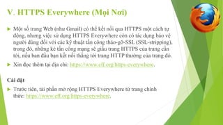 V. HTTPS Everywhere (Mọi Nơi) 
 Một số trang Web (như Gmail) có thể kết nối qua HTTPS một cách tự 
động, nhưng việc sử dụng HTTPS Everywhere còn có tác dụng bảo vệ 
người dùng đối với các kỹ thuật tấn công tháo-gỡ-SSL (SSL-stripping), 
trong đó, những kẻ tấn công mạng sẽ giấu trang HTTPS của trang cần 
tới, nếu ban đầu bạn kết nối thẳng tới trang HTTP thường của trang đó. 
 Xin đọc thêm tại địa chỉ: https://www.eff.org/https-everywhere. 
Cài đặt 
 Trước tiên, tải phần mở rộng HTTPS Everywhere từ trang chính 
thức: https://www.eff.org/https-everywhere. 
 