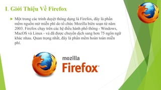 I. Giới Thiệu Về Firefox 
 Một trong các trình duyệt thông dụng là Firefox, đây là phần 
mềm nguồn mở miễn phí do tổ chức Mozilla biên soạn từ năm 
2003. Firefox chạy trên các hệ điều hành phổ thông -Windows, 
MacOS và Linux - và đã được chuyển dịch sang hơn 75 ngôn ngữ 
khác nhau. Quan trọng nhất, đây là phần mềm hoàn toàn miễn 
phí. 
 