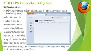 V. HTTPS Everywhere (Mọi Nơi) 
Thiết trí cấu hình 
 Để vào được trang thiết trí cấu hình của HTTPS Everywhere trong 
Firefox 4 (Linux), 
nhấn vào menu của 
Firefox ở phía trên 
bên trái màn hình và 
sau đó chọn Add-ons 
Manager (Quản lý các 
tiện ích). (Cần nhớ rằng 
trong các phiên bản khác 
nhau của Firefox hay hệ 
điều hành khác nhau, mục Add-ons Manager có thể được thiết trí tại các 
vị trí khác nhau trong giao diện.) 
 