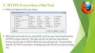 V. HTTPS Everywhere (Mọi Nơi) 
 Nhấn nút Options (Các lựa chọn). 
 Một danh sách toàn bộ các trang Web có hỗ trợ quy luật chuyển hướng 
HTTPS sẽ được hiển thị. Nếu gặp vấn đề với một quy luật chuyển 
hướng nào đó, bạn có thể bỏ đánh dấu trong khung này. Trong trường 
hợp đó, HTTPS Everywhere sẽ không thay đổi kết nối của bạn tới trang 
này. 
 