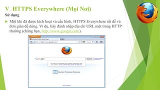 V. HTTPS Everywhere (Mọi Nơi) 
Sử dụng 
 Một khi đã được kích hoạt và cấu hình, HTTPS Everywhere rất dễ và 
đơn giản để dùng. Ví dụ, hãy đánh nhập địa chỉ URL một trang HTTP 
thường (chẳng hạn, http://www.google.com). 
 