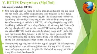 V. HTTPS Everywhere (Mọi Nơi) 
Nếu mạng lưới chặn HTTPS 
 Nhà cung cấp dịch vụ mạng có thể sẽ chặn phiên bản mã hóa của trang 
mà bạn muốn vào, nhằm tăng khả năng theo dõi giám sát hoạt động 
mạng. Trong các trường hợp như vậy, HTTPS Everywhere sẽ làm cho 
bạn không thể vào được trang này, vì bản thân nó đã tự động chuyển 
kết nối đến trang có mã hóa là HTTPS, và không cho phép chạy phiên 
bản không mã hóa. (Ví dụ, chúng tôi được biết về mạng Wi-Fi của một 
sân bay cho phép kết nối tới các trang HTTP thường, nhưng lại chặn 
các kết nối HTTPS. Có thể vì người điều hành mạng Wi-Fi muốn biết 
xem người dùng đang làm gì. Tại sân bay đó, người dùng có HTTPS 
Everywhere không thể sử dụng một số trang Web nhất định nếu họ 
không tạm thời ngưng chạy tiện ích HTTPS Everywhere.) 
 Trong trường hợp này, bạn có thể kết hợp sử dụng HTTPS Everywhere 
với một kỹ thuật vượt kiểm duyệt khác như Tor hay VPN, để tránh 
được những sự ngăn chặn của giới điều hành dịch vụ mạng đối với các 
trang Web có mã hóa bảo mật. 
 