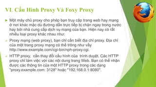 VI. Cấu Hình Proxy Và Foxy Proxy 
 Một máy chủ proxy cho phép bạn truy cập trang web hay mạng 
ở nơi khác mặc dù đường dẫn trực tiếp bị chặn ngay trong nước 
hay bởi nhà cung cấp dịch vụ mạng của bạn. Hiện nay có rất 
nhiều loại proxy khác nhau như: 
 Proxy mạng (web proxy), bạn chỉ cần biết địa chỉ proxy. Địa chỉ 
của một trang proxy mạng có thể trông như vầy 
http://www.example.com/cgi-bin/nph-proxy.cgi. 
 HTTP proxy, cần thay đổi cấu hình của trình duyệt. Các HTTP 
proxy chỉ làm việc với các nội dung trang Web. Bạn có thể nhận 
được các thông tin của một HTTP proxy trong các dạng 
"proxy.example.com: 3128" hoặc "192.168.0.1:8080". 
 