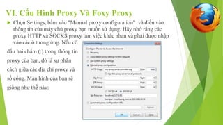 VI. Cấu Hình Proxy Và Foxy Proxy 
 Chọn Settings, bấm vào "Manual proxy configuration" và điền vào 
thông tin của máy chủ proxy bạn muốn sử dụng. Hãy nhớ rằng các 
proxy HTTP và SOCKS proxy làm việc khác nhau và phải được nhập 
vào các ô tương ứng. Nếu có 
dấu hai chấm (:) trong thông tin 
proxy của bạn, đó là sự phân 
cách giữa các địa chỉ proxy và 
số cổng. Màn hình của bạn sẽ 
giống như thế này: 
 