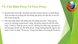 VI. Cấu Hình Proxy Và Foxy Proxy 
 Sau khi bạn click OK, cấu hình của bạn sẽ được lưu lại và trình duyệt 
Web của bạn sẽ tự động kết nối thông qua proxy đó trên tất cả các kết 
nối trong tương lai. 
 Nếu bạn nhận được một thông báo lỗi chẳng hạn như, "They proxy 
server is refusing connections" (máy chủ proxy đang từ chối kết nối) 
hoặc "Uable to find the proxy server" (không tìm thấy máy chủ proxy) 
thì bạn gặp vấn đề với cấu hình proxy. Trong trường hợp đó, lặp lại các 
bước ở trên và chọn "No proxy" trong màn hình cuối cùng để tắt proxy. 
 