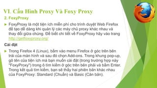 VI. Cấu Hình Proxy Và Foxy Proxy 
2. FoxyProxy 
 FoxyProxy là một tiện ích miễn phí cho trình duyệt Web Firefox 
để tạo dễ dàng khi quản lý các máy chủ proxy khác nhau và 
thay đổi giữa chúng. Để biết chi tiết về FoxyProxy hãy vào trang 
http://getfoxyproxy.org/ 
Cài đặt 
 Trong Firefox 4 (Linux), bấm vào menu Firefox ở góc trên bên 
trái của màn hình và sau đó chọn Add-ons. Trong khung pop-up, 
gõ tên của tiện ích mà bạn muốn cài đặt (trong trường hợp này 
"FoxyProxy") trong ô tìm kiếm ở góc trên bên phải và bấm Enter. 
Trong kết quả tìm kiếm, bạn sẽ thấy hai phiên bản khác nhau 
của FoxyProxy: Standard (Chuẩn) và Basic (Căn bản). 
 