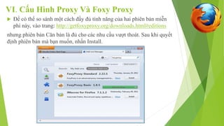 VI. Cấu Hình Proxy Và Foxy Proxy 
 Để có thể so sánh một cách đầy đủ tính năng của hai phiên bản miễn 
phí này, vào trang: http://getfoxyproxy.org/downloads.html#editions 
nhưng phiên bản Căn bản là đủ cho các nhu cầu vượt thoát. Sau khi quyết 
định phiên bản mà bạn muốn, nhấn Install. 
 
