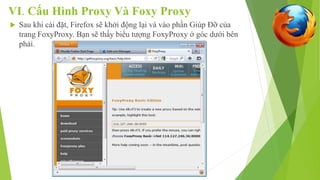 VI. Cấu Hình Proxy Và Foxy Proxy 
 Sau khi cài đặt, Firefox sẽ khởi động lại và vào phần Giúp Đỡ của 
trang FoxyProxy. Bạn sẽ thấy biểu tượng FoxyProxy ở góc dưới bên 
phải. 
 