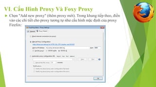 VI. Cấu Hình Proxy Và Foxy Proxy 
 Chọn "Add new proxy" (thêm proxy mới). Trong khung tiếp theo, điền 
vào các chi tiết cho proxy tương tự như cấu hình mặc định của proxy 
Firefox: 
 
