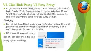 VI. Cấu Hình Proxy Và Foxy Proxy 
 Chọn "Manual Proxy Configuration", đánh vào địa chỉ máy chủ 
hoặc địa chỉ IP và cổng của proxy trong các ô kế tiếp. Chọn 
"SOCKS proxy" nếu phù hợp, và sau đó click OK. Bạn có thể 
cho thêm proxy bằng cách theo các bước khi nãy. 
Sử dụng 
 Bạn có thể thay đổi giữa các proxy (hoặc chọn không dùng một 
proxy) bằng cách bấm chuột nút phải trên icon proxy ở phía 
dưới, bên phải của màn hình Firefox. 
 Để chọn một máy chủ proxy, 
bạn chỉ cần bấm chuột trái trên 
proxy bạn muốn dùng. 
 