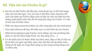 III. Tiện ích của Firefox là gì? 
 Sau khi cài đặt Firefox lần đầu tiên, trình duyệt này có thể lướt mạng 
một cách căn bản ngay. Tuy vậy bạn có thể thêm chức năng hay đổi 
cách vận hành của Firefox bằng cách cài đặt các tiện ích (add-ons) tức 
những mảnh phần mềm nhỏ để nới rộng khả năng của Firefox. Có một 
số loại tiện ích khác nhau: 
 Phần mở rộng (extentions) thêm các chức năng phụ trội cho trình duyệt 
 Giao diện (themes) để thay đổi diện mạo và cách hiển thị của Firefox 
 Phần bổ trợ (plugins) giúp Firefox xử lý những việc mà nó không làm 
được (ví dụ như phim dạng Flash, các ứng dụng Java, ...) 
 Có rất nhiều tiện ích thuộc nhiều loại khác nhau. Bạn có thể cài đặt các 
bộ từ điển với ngôn ngữ khác nhau, theo dõi thời tiết tại nhiều nước, 
thông tin đề nghị các trang Web tương tự như trang mà bạn đang xem, 
và nhiều nữa. 
 