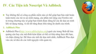 IV. Các Tiện ích Noscript Và Adblock 
 Tuy không thể có công cụ phần mềm nào có thể giúp bạn bảo mật hoàn 
toàn trước các rủi ro an ninh mạng, các phần mở rộng của Firefox mô 
tả trong chương này sẽ giúp bạn tránh được đáng kể các đe dọa an ninh 
khi sử dụng mạng, và do đó tăng được khả năng ẩn danh của mình. 
1. AdBlock Plus 
 Adblock Plus (http://www.adblockplus.org) quét các trang Web để tìm 
quảng cáo hay các mã đính kèm khác có thể có khả năng theo dõi bạn, 
và chặn chúng lại. Để theo các mối đe dọa mới nhất, AdBlock Plus dựa 
vào các sổ đen do các tình nguyện viên quản trị. 
 