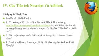 IV. Các Tiện ích Noscript Và Adblock 
Sử dụng AdBlock Plus 
 Sau khi đã cài đặt Firefox: 
 1. Tải xuống phiên bản mới nhất của AdBlock Plus từ trang 
http://adblockplus.org/en/installation#release hay tìm kiếm tiện ích này 
từ trong chương mục Add-ons Manager của Firefox ("Firefox" > "Add-ons"). 
 2. Xác nhận là bạn muốn AdBlock Plus bằng cách nhấn nút "Install 
Now". 
 3. Sau khi AdBlock Plus được cài đặt, Firefox sẽ yêu cầu được khởi 
động lại. 
 
