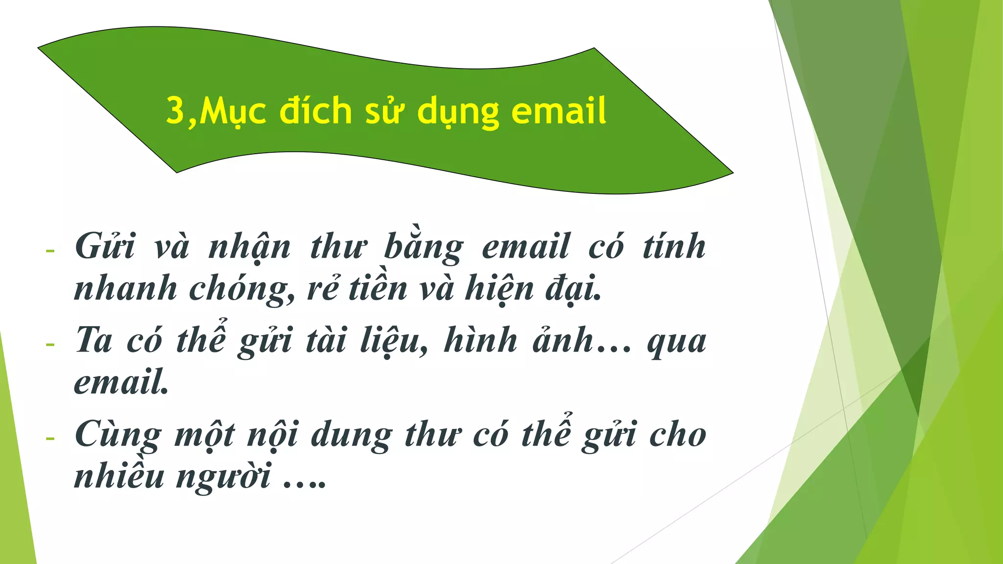 3,Mục đích sử dụng email 
- Gửi và nhận thư bằng email có tính 
nhanh chóng, rẻ tiền và hiện đại. 
- Ta có thể gửi tài liệu, hình ảnh… qua 
email. 
- Cùng một nội dung thư có thể gửi cho 
nhiều người …. 
 