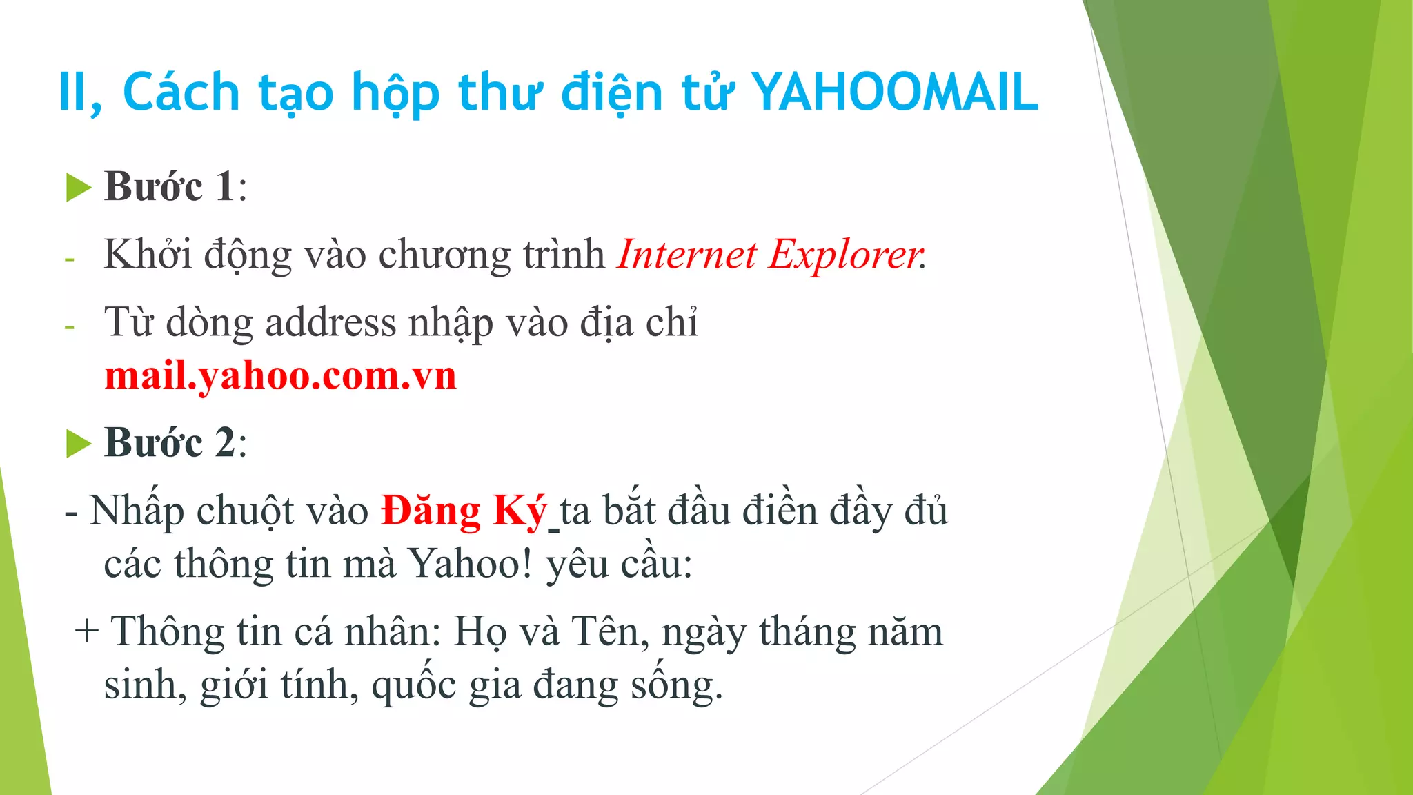 II, Cách tạo hộp thư điện tử YAHOOMAIL 
 Bước 1: 
- Khởi động vào chương trình Internet Explorer. 
- Từ dòng address nhập vào địa chỉ 
mail.yahoo.com.vn 
 Bước 2: 
- Nhấp chuột vào Đăng Ký ta bắt đầu điền đầy đủ 
các thông tin mà Yahoo! yêu cầu: 
+ Thông tin cá nhân: Họ và Tên, ngày tháng năm 
sinh, giới tính, quốc gia đang sống. 
 