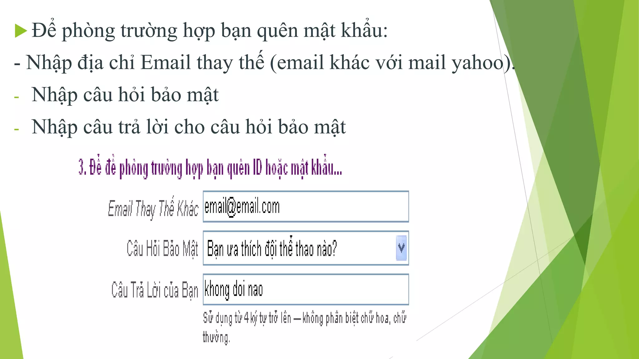  Để phòng trường hợp bạn quên mật khẩu: 
- Nhập địa chỉ Email thay thế (email khác với mail yahoo). 
- Nhập câu hỏi bảo mật 
- Nhập câu trả lời cho câu hỏi bảo mật 
 