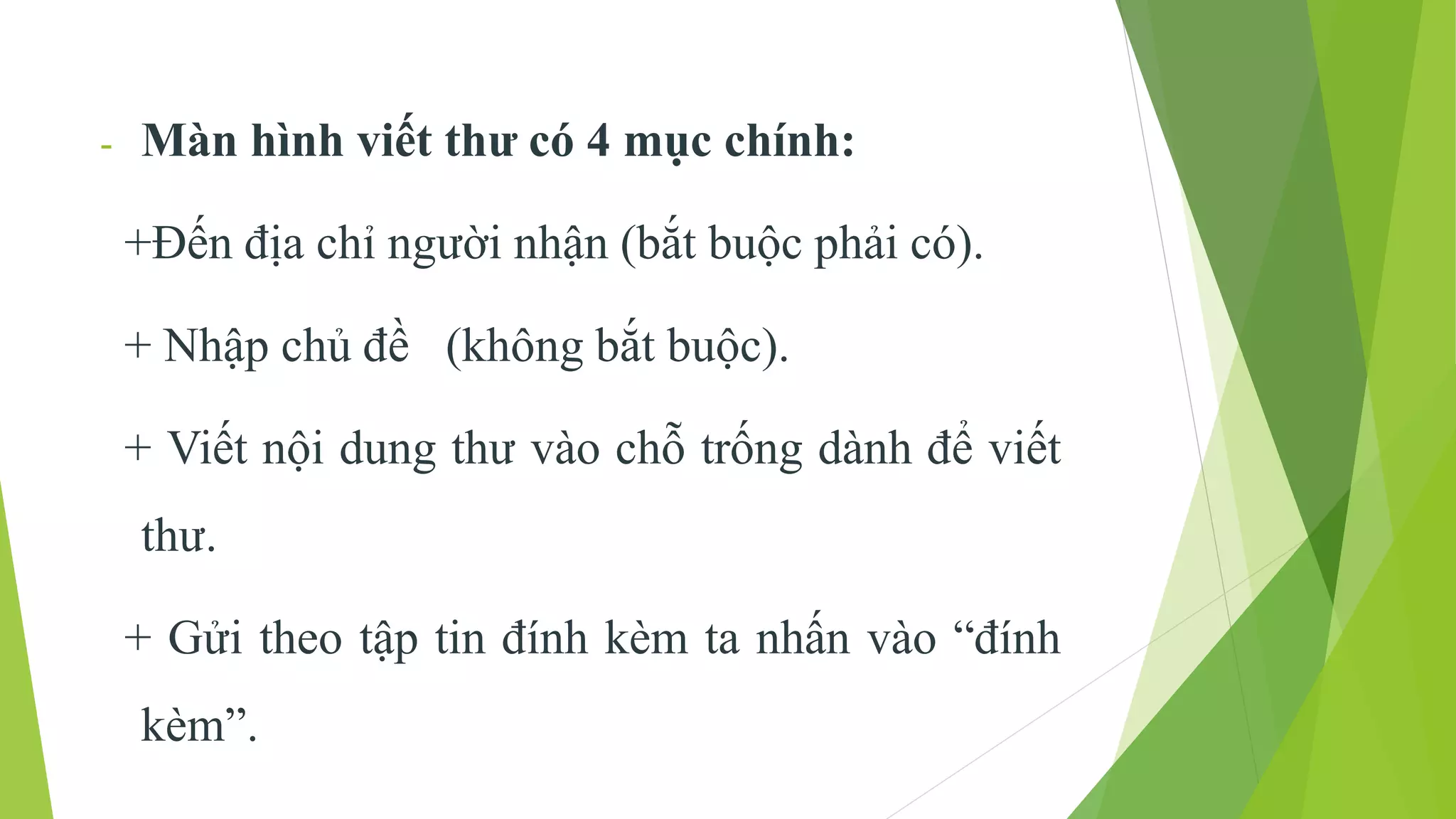 - Màn hình viết thư có 4 mục chính: 
+Đến địa chỉ người nhận (bắt buộc phải có). 
+ Nhập chủ đề (không bắt buộc). 
+ Viết nội dung thư vào chỗ trống dành để viết 
thư. 
+ Gửi theo tập tin đính kèm ta nhấn vào “đính 
kèm”. 
 